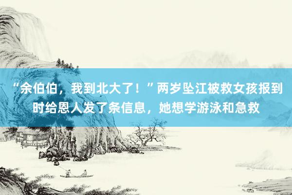 “余伯伯，我到北大了！”两岁坠江被救女孩报到时给恩人发了条信息，她想学游泳和急救