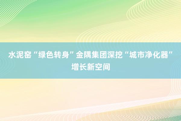 水泥窑“绿色转身”金隅集团深挖“城市净化器”增长新空间
