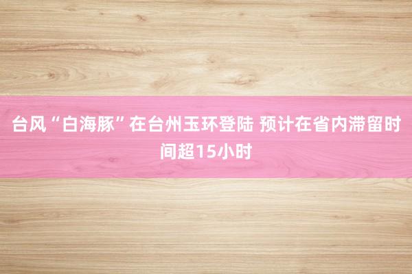 台风“白海豚”在台州玉环登陆 预计在省内滞留时间超15小时