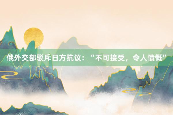 俄外交部驳斥日方抗议：“不可接受，令人愤慨”