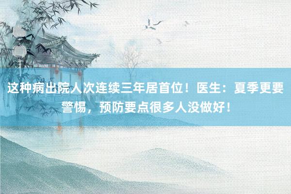 这种病出院人次连续三年居首位！医生：夏季更要警惕，预防要点很多人没做好！
