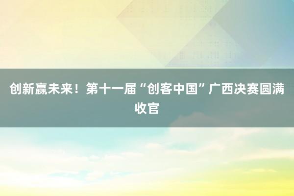 创新赢未来！第十一届“创客中国”广西决赛圆满收官