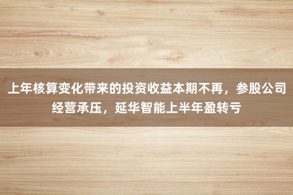 上年核算变化带来的投资收益本期不再，参股公司经营承压，延华智能上半年盈转亏