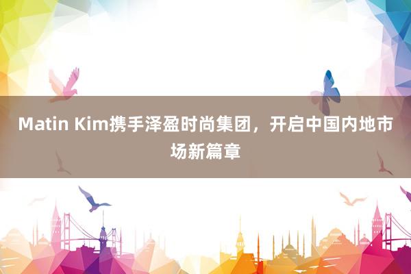 Matin Kim携手泽盈时尚集团，开启中国内地市场新篇章