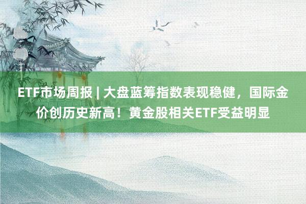 ETF市场周报 | 大盘蓝筹指数表现稳健，国际金价创历史新高！黄金股相关ETF受益明显