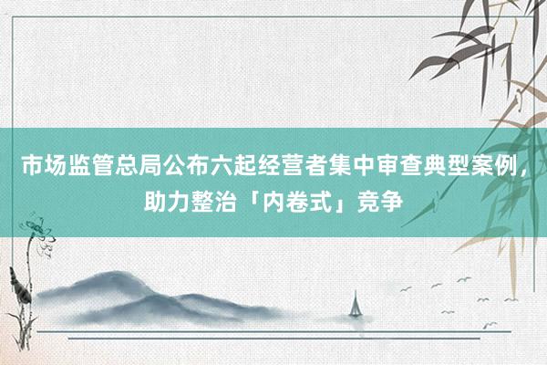 市场监管总局公布六起经营者集中审查典型案例，助力整治「内卷式」竞争