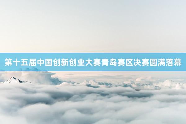 第十五届中国创新创业大赛青岛赛区决赛圆满落幕