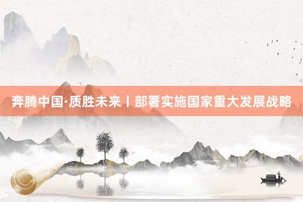 奔腾中国·质胜未来丨部署实施国家重大发展战略
