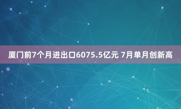 厦门前7个月进出口6075.5亿元 7月单月创新高