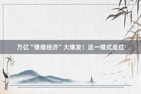 万亿“情绪经济”大爆发！这一模式走红