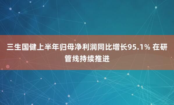 三生国健上半年归母净利润同比增长95.1% 在研管线持续推进