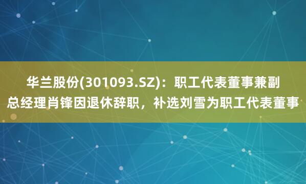 华兰股份(301093.SZ)：职工代表董事兼副总经理肖锋因退休辞职，补选刘雪为职工代表董事