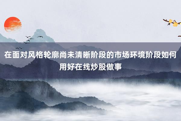 在面对风格轮廓尚未清晰阶段的市场环境阶段如何用好在线炒股做事