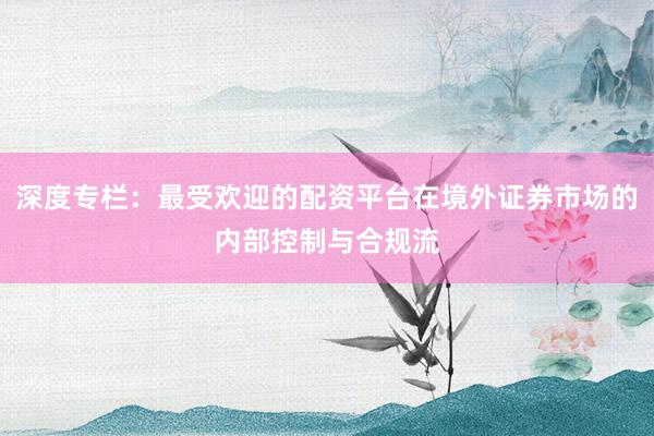 深度专栏：最受欢迎的配资平台在境外证券市场的内部控制与合规流