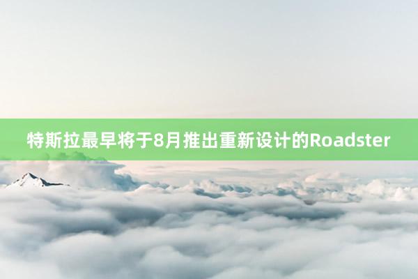 特斯拉最早将于8月推出重新设计的Roadster
