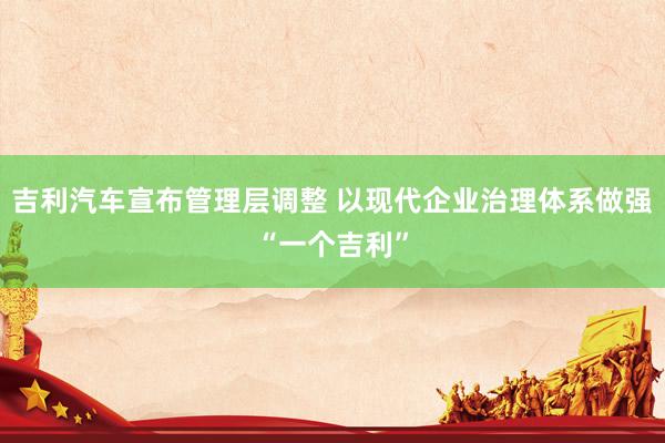 吉利汽车宣布管理层调整 以现代企业治理体系做强“一个吉利”