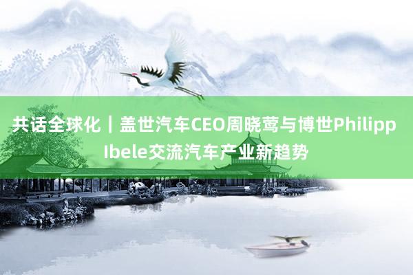 共话全球化｜盖世汽车CEO周晓莺与博世Philipp Ibele交流汽车产业新趋势