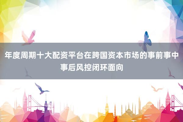 年度周期十大配资平台在跨国资本市场的事前事中事后风控闭环面向