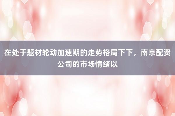 在处于题材轮动加速期的走势格局下下，南京配资公司的市场情绪以