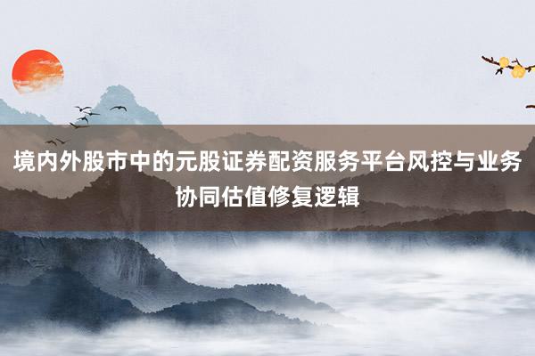 境内外股市中的元股证券配资服务平台风控与业务协同估值修复逻辑
