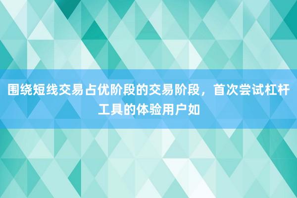 围绕短线交易占优阶段的交易阶段，首次尝试杠杆工具的体验用户如