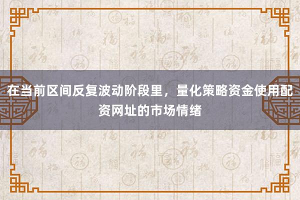 在当前区间反复波动阶段里，量化策略资金使用配资网址的市场情绪