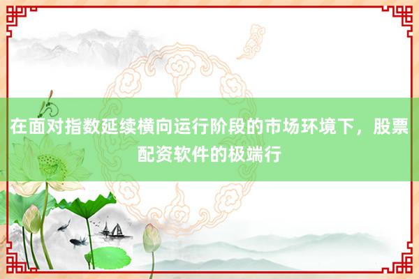 在面对指数延续横向运行阶段的市场环境下，股票配资软件的极端行