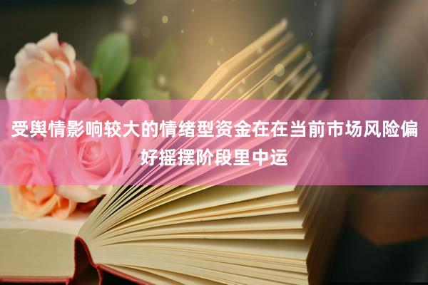 受舆情影响较大的情绪型资金在在当前市场风险偏好摇摆阶段里中运