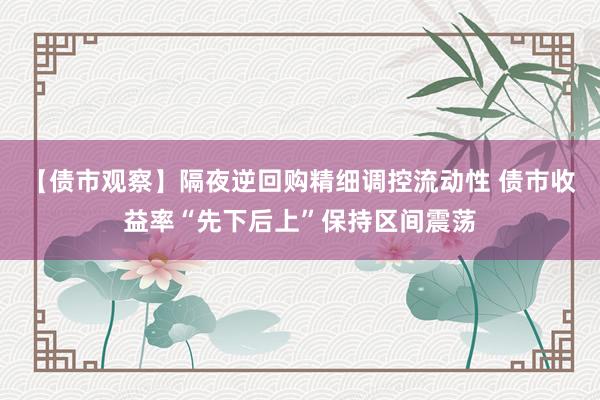 【债市观察】隔夜逆回购精细调控流动性 债市收益率“先下后上”保持区间震荡
