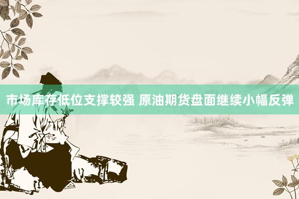 市场库存低位支撑较强 原油期货盘面继续小幅反弹