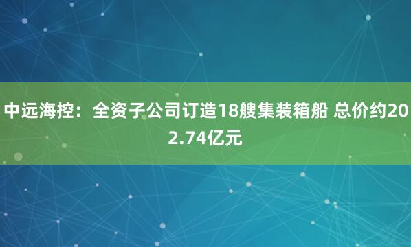 中远海控：全资子公司订造18艘集装箱船 总价约202.74亿元