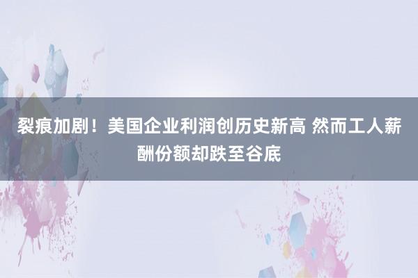 裂痕加剧！美国企业利润创历史新高 然而工人薪酬份额却跌至谷底