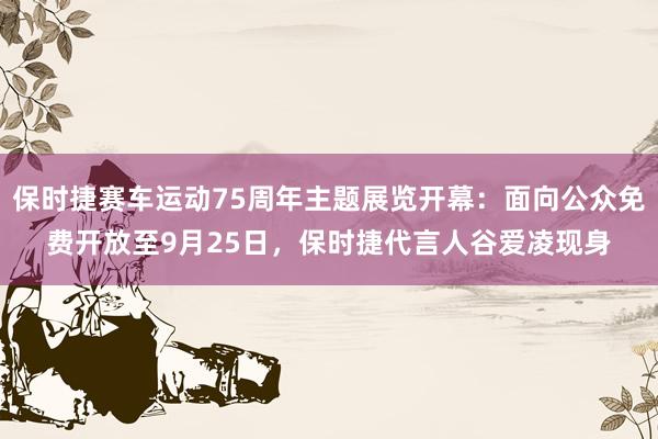 保时捷赛车运动75周年主题展览开幕：面向公众免费开放至9月25日，保时捷代言人谷爱凌现身
