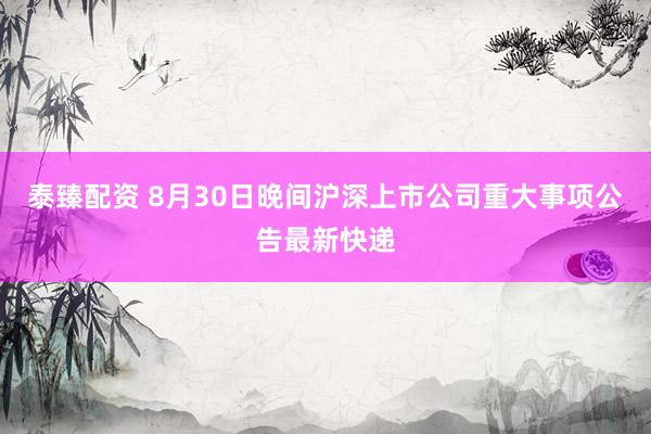 泰臻配资 8月30日晚间沪深上市公司重大事项公告最新快递