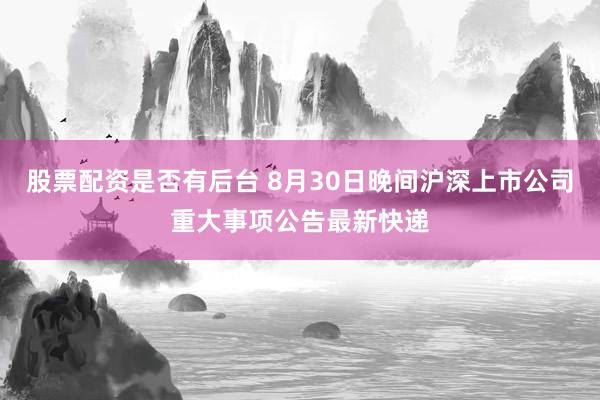 股票配资是否有后台 8月30日晚间沪深上市公司重大事项公告最新快递