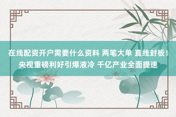 在线配资开户需要什么资料 两笔大单 直线封板！央视重磅利好引爆液冷 千亿产业全面提速