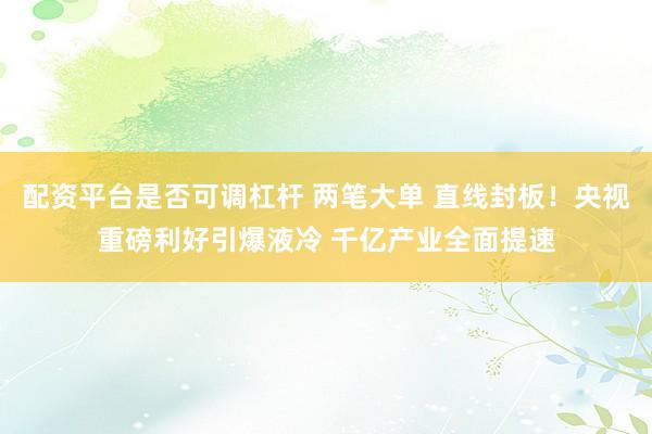 配资平台是否可调杠杆 两笔大单 直线封板！央视重磅利好引爆液冷 千亿产业全面提速