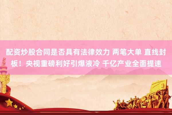 配资炒股合同是否具有法律效力 两笔大单 直线封板！央视重磅利好引爆液冷 千亿产业全面提速