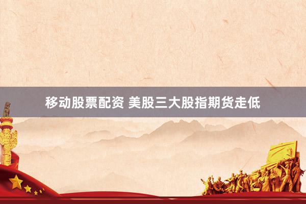 移动股票配资 美股三大股指期货走低