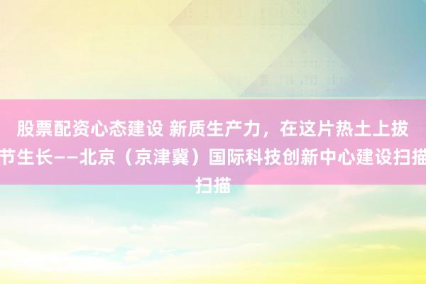 股票配资心态建设 新质生产力，在这片热土上拔节生长——北京（京津冀）国际科技创新中心建设扫描