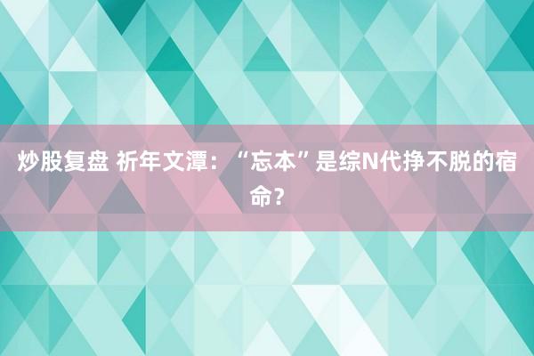 炒股复盘 祈年文潭：“忘本”是综N代挣不脱的宿命？