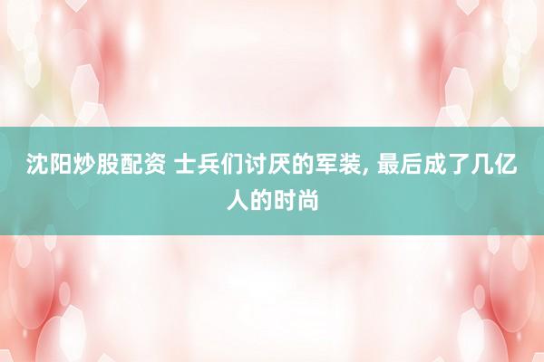 沈阳炒股配资 士兵们讨厌的军装, 最后成了几亿人的时尚