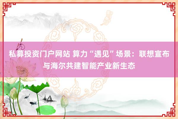 私募投资门户网站 算力“遇见”场景：联想宣布与海尔共建智能产业新生态