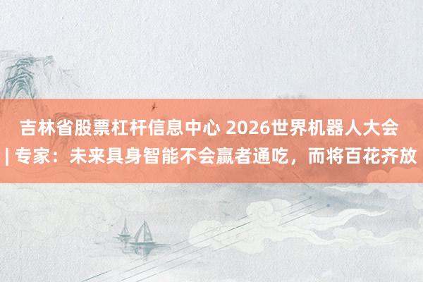 吉林省股票杠杆信息中心 2026世界机器人大会 | 专家：未来具身智能不会赢者通吃，而将百花齐放