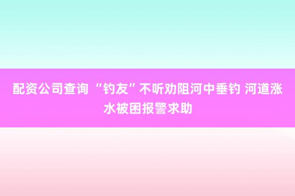 配资公司查询 “钓友”不听劝阻河中垂钓 河道涨水被困报警求助