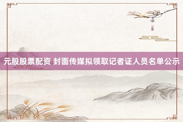 元股股票配资 封面传媒拟领取记者证人员名单公示