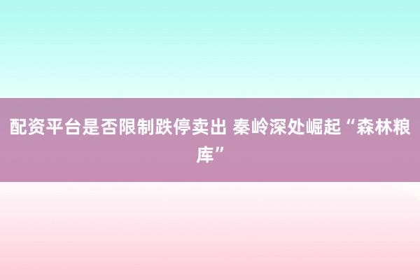 配资平台是否限制跌停卖出 秦岭深处崛起“森林粮库”