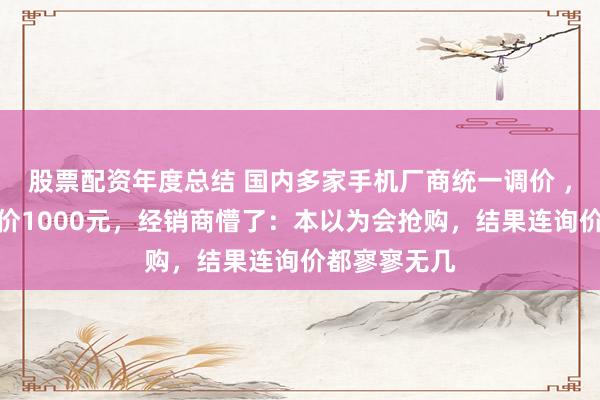 股票配资年度总结 国内多家手机厂商统一调价 ，多款手机涨价1000元，经销商懵了：本以为会抢购，结果连询价都寥寥无几