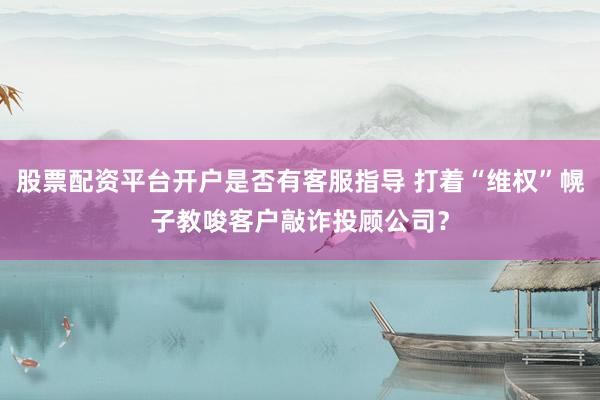 股票配资平台开户是否有客服指导 打着“维权”幌子教唆客户敲诈投顾公司？