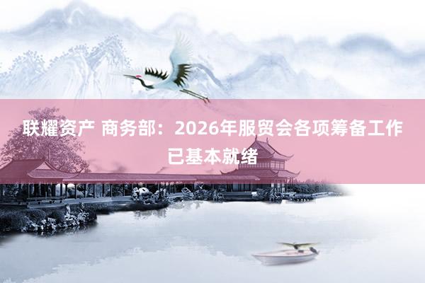 联耀资产 商务部：2026年服贸会各项筹备工作已基本就绪